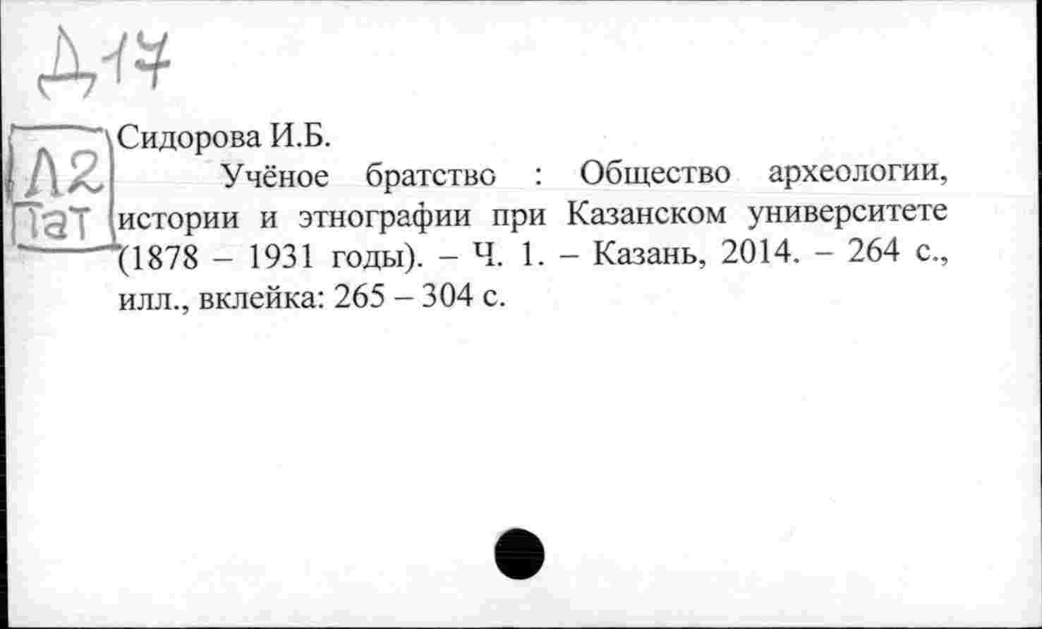 ﻿AW
“ \Сидорова И.Б.
'	Учёное братство : Общество археологии,
истории и этнографии при Казанском университете ----\1878 - 1931 годы). - Ч. 1. - Казань, 2014. - 264 с.,
илл., вклейка: 265 - 304 с.